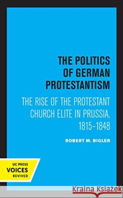 The Politics of German Protestantism: The Rise of the Protestant Church Elite in Prussia, 1815-1848 Robert M. Bigler 9780520361942