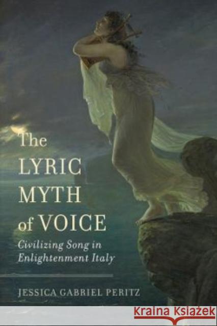 The Lyric Myth of Voice: Civilizing Song in Enlightenment Italy Peritz, Jessica Gabriel 9780520380790 University of California Press