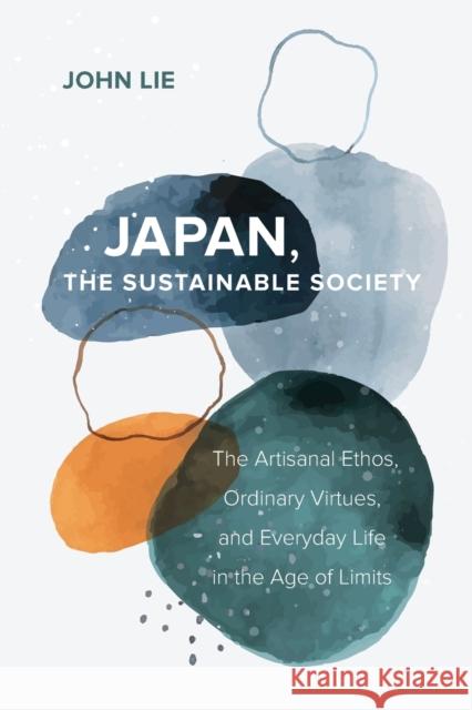 Japan, the Sustainable Society: The Artisanal Ethos, Ordinary Virtues, and Everyday Life in the Age of Limits John Lie 9780520383524 University of California Press