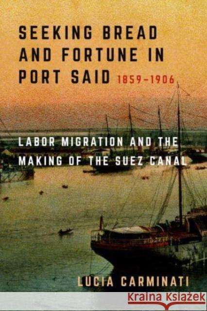 Seeking Bread and Fortune in Port Said: Labor Migration and the Making of the Suez Canal, 1859-1906 Lucia Carminati 9780520385504 University of California Press