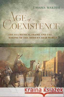Age of Coexistence: The Ecumenical Frame and the Making of the Modern Arab World Ussama Makdisi 9780520385764 University of California Press