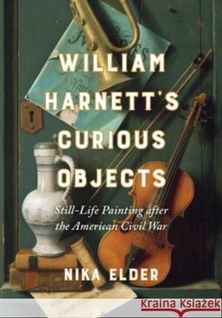 William Harnett's Curious Objects: Still-Life Painting After the American Civil War Nika Elder 9780520386419 University of California Press