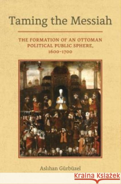 Taming the Messiah: The Formation of an Ottoman Political Public Sphere, 1600-1700 Aslihan Gurbuzel 9780520388215 University of California Press