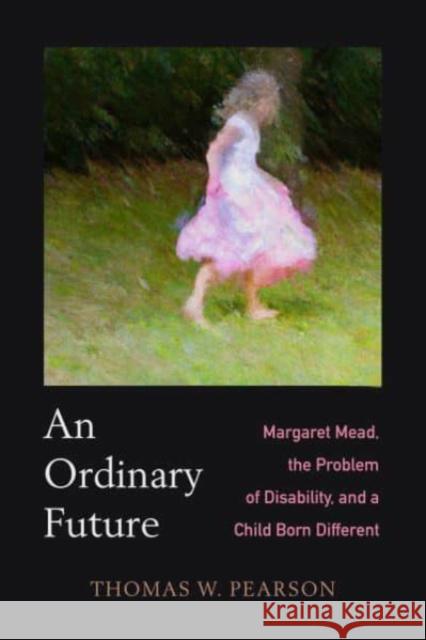 An Ordinary Future: Margaret Mead, the Problem of Disability, and a Child Born Different Thomas W. Pearson 9780520388284