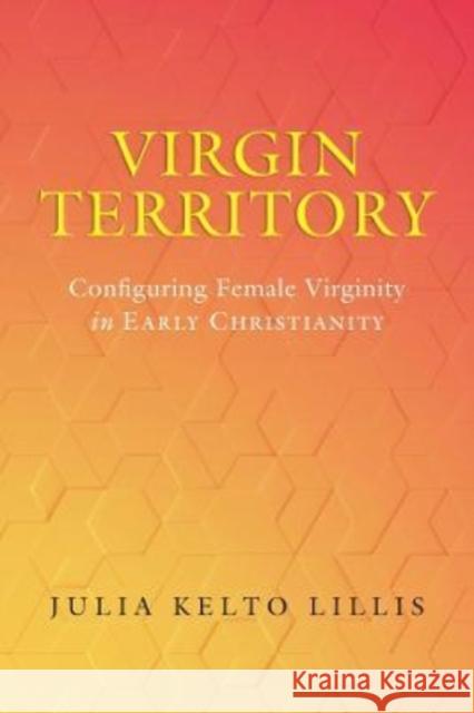 Virgin Territory: Configuring Female Virginity in Early Christianity Volume 13 Lillis, Julia Kelto 9780520389014 University of California Press