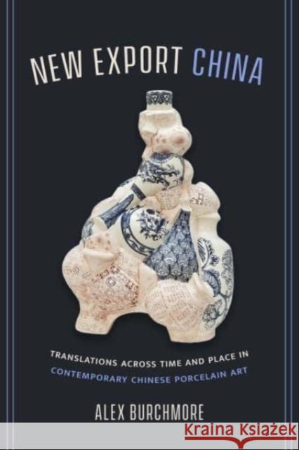 New Export China: Translations across Time and Place in Contemporary Chinese Porcelain Art Alex Burchmore 9780520390010 University of California Press