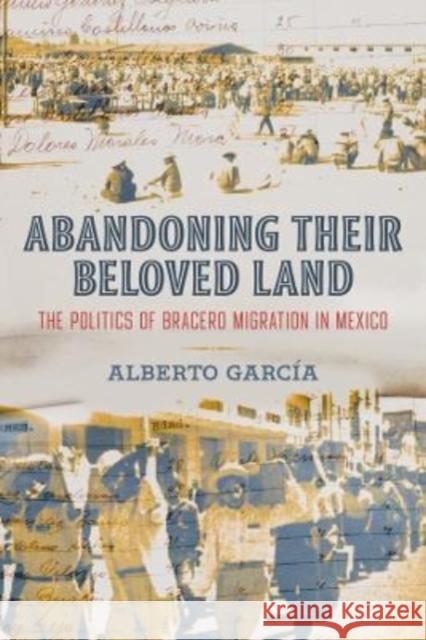 Abandoning Their Beloved Land: The Politics of Bracero Migration in Mexico Garc 9780520390225