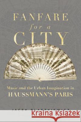 Fanfare for a City: Music and the Urban Imagination in Haussmann’s Paris Jacek Blaszkiewicz 9780520393479 University of California Press