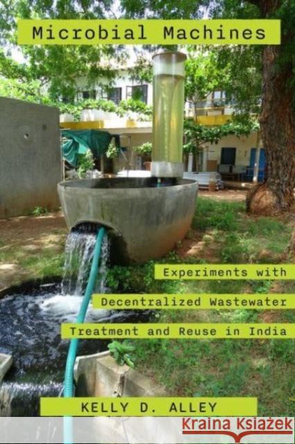 Microbial Machines: Experiments with Decentralized Wastewater Treatment and Reuse in India Kelly D. Alley 9780520394308 University of California Press