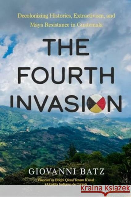 The Fourth Invasion: Decolonizing Histories, Extractivism, and Maya Resistance in Guatemala Giovanni Batz 9780520401730 University of California Press