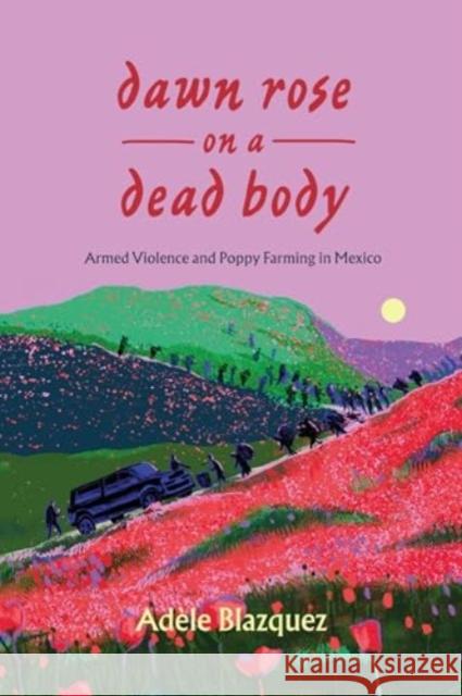 Dawn Rose on a Dead Body: Armed Violence and Poppy Farming in Mexico Adele Blazquez 9780520405264 University of California Press