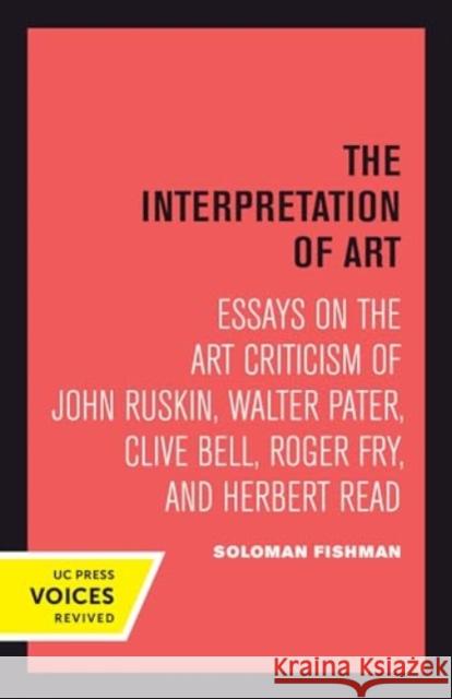 Interpretation of Art: Essays on the Art Criticism of John Ruskin, Walter Pater, Clive Bell, Roger Fry, and Herbert Read Solomon Fishman 9780520414624 University of California Press