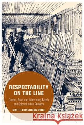 Respectability on the Line: Gender, Race, and Labor Along British and Colonial Indian Railways Volume 24 Mattie Armstrong-Price 9780520421554 University of California Press