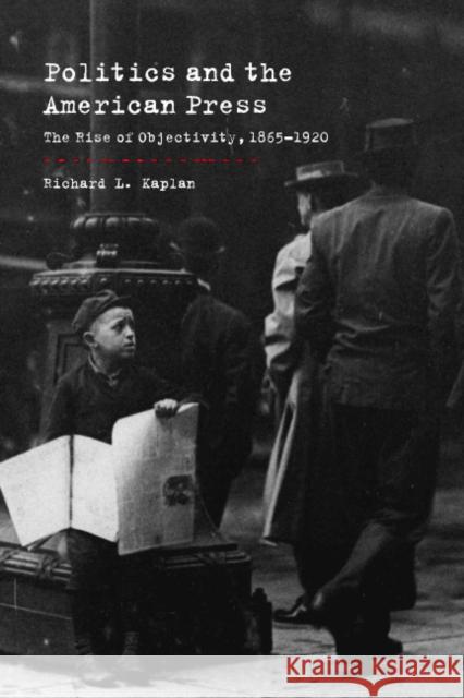 Politics and the American Press: The Rise of Objectivity, 1865-1920 Kaplan, Richard L. 9780521006026