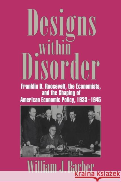 Designs Within Disorder: Franklin D. Roosevelt, the Economists, and the Shaping of American Economic Policy, 1933-1945 Barber, William J. 9780521034319