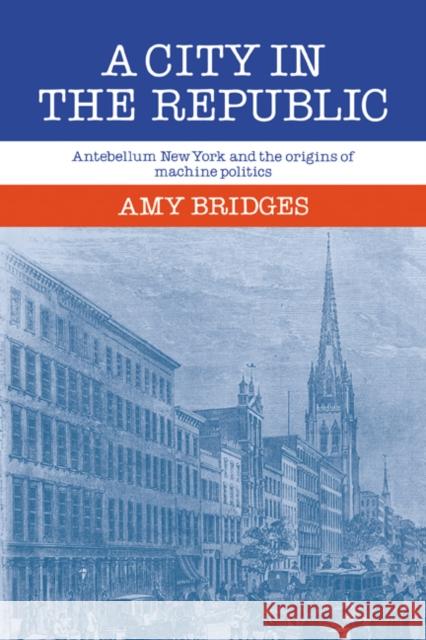 A City in the Republic: Antebellum New York and the Origins of Machine Politics Bridges, Amy 9780521070881 Cambridge University Press