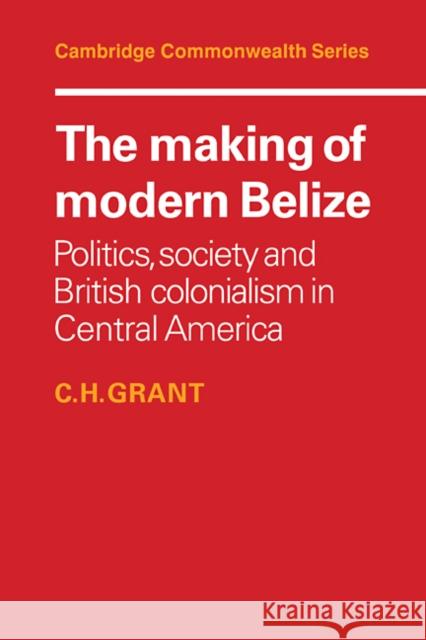 The Making of Modern Belize: Politics, Society and British Colonialism in Central America Grant, C. H. 9780521101417 Cambridge University Press