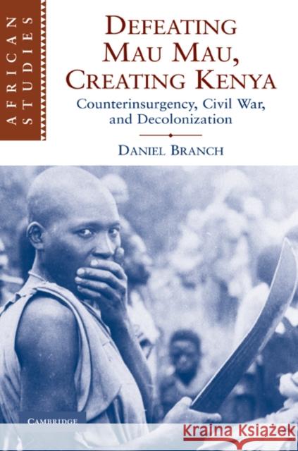 Defeating Mau Mau, Creating Kenya: Counterinsurgency, Civil War, and Decolonization Branch, Daniel 9780521113823