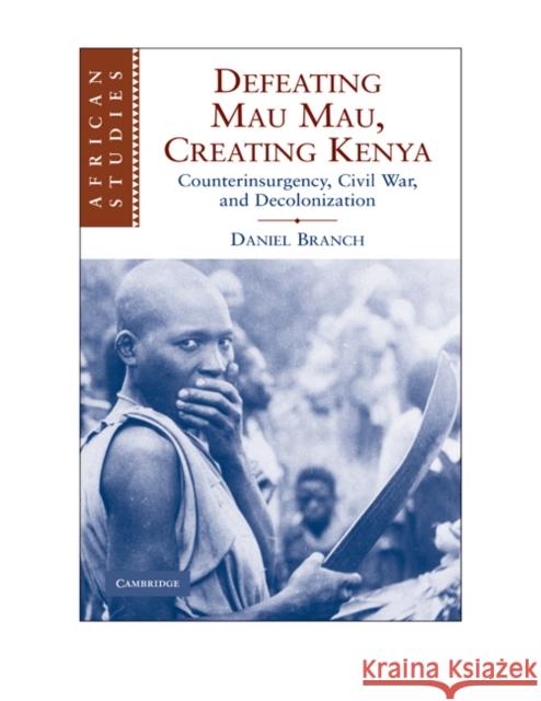 Defeating Mau Mau, Creating Kenya: Counterinsurgency, Civil War, and Decolonization Daniel Branch (University of Warwick) 9780521130905