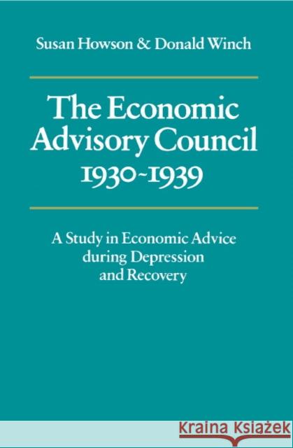 The Economic Advisory Council, 1930-1939: A Study in Economic Advice During Depression and Recovery Howson, Susan 9780521211383 Cambridge University Press