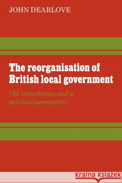 The Reorganisation of British Local Government: Old Orthodoxies and a Political Perspective Dearlove, John 9780521294560 Cambridge University Press