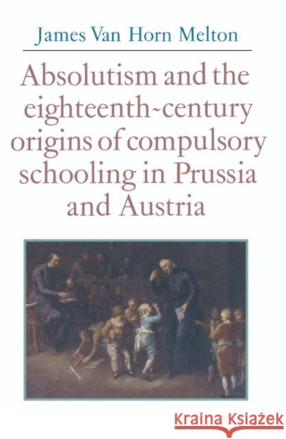 Absolutism and the Eighteenth-Century Origins of Compulsory Schooling in Prussia and Austria James Van Horn Melton 9780521346689 CAMBRIDGE UNIVERSITY PRESS