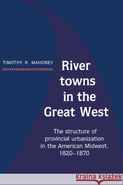River Towns in the Great West: The Structure of Provincial Urbanization in the American Midwest, 1820-1870 Mahoney, Timothy R. 9780521361309 Cambridge University Press