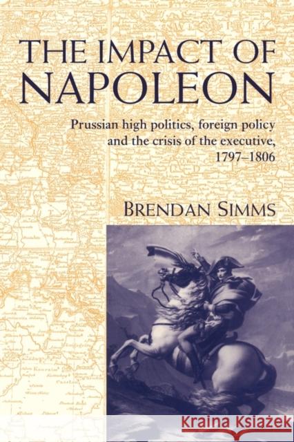 The Impact of Napoleon: Prussian High Politics, Foreign Policy and the Crisis of the Executive, 1797-1806 Simms, Brendan 9780521453608 CAMBRIDGE UNIVERSITY PRESS