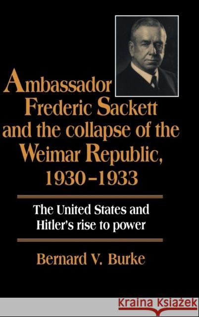 Ambassador Frederic Sackett and the Collapse of the Weimar Republic, 1930-1933 Bernard V. Burke 9780521470056