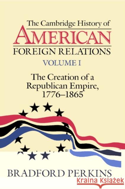 The Cambridge History of American Foreign Relations: Volume 1, the Creation of a Republican Empire, 1776-1865 Perkins, Bradford 9780521483841 Cambridge University Press