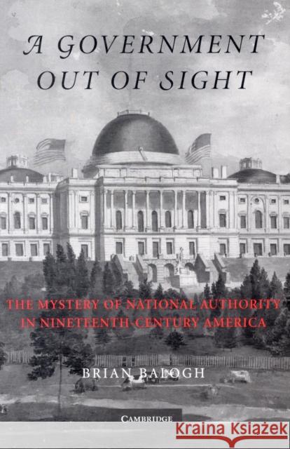 A Government Out of Sight: The Mystery of National Authority in Nineteenth-Century America Balogh, Brian 9780521527866 CAMBRIDGE UNIVERSITY PRESS