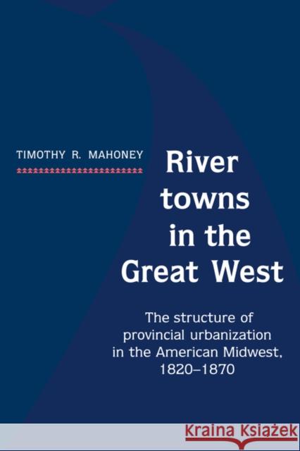 River Towns in the Great West: The Structure of Provincial Urbanization in the American Midwest, 1820 1870 Mahoney, Timothy R. 9780521530620 Cambridge University Press