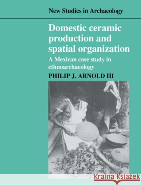 Domestic Ceramic Production and Spatial Organization: A Mexican Case Study in Ethnoarchaeology Arnold III, Philip J. 9780521545839 Cambridge University Press
