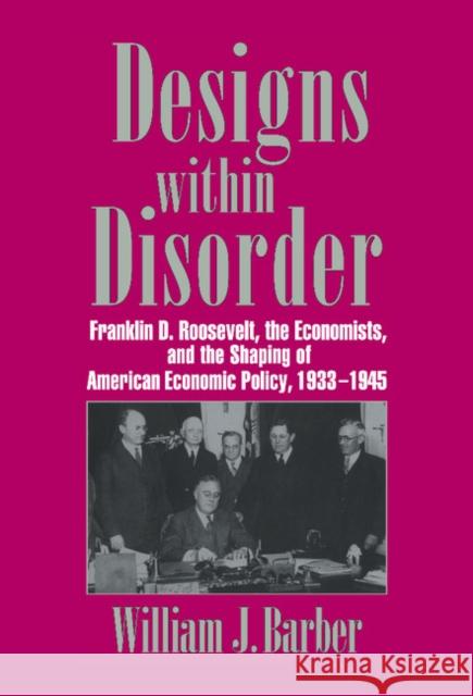 Designs Within Disorder: Franklin D. Roosevelt, the Economists, and the Shaping of American Economic Policy, 1933 1945 Barber, William J. 9780521560788
