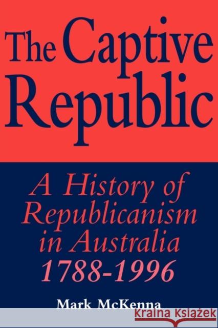 The Captive Republic: A History of Republicanism in Australia 1788 1996 McKenna, Mark 9780521576185