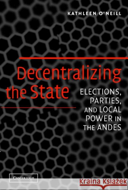 Decentralizing the State: Elections, Parties, and Local Power in the Andes O'Neill, Kathleen 9780521609708 CAMBRIDGE UNIVERSITY PRESS