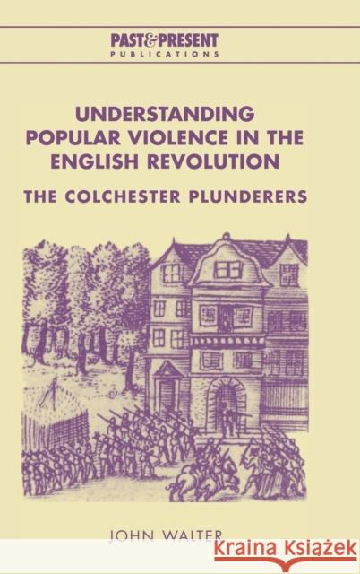 Understanding Popular Violence in the English Revolution: The Colchester Plunderers Walter, John 9780521651868