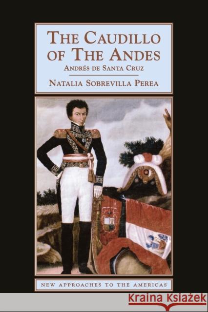 The Caudillo of the Andes: Andrés de Santa Cruz Sobrevilla Perea, Natalia 9780521719964