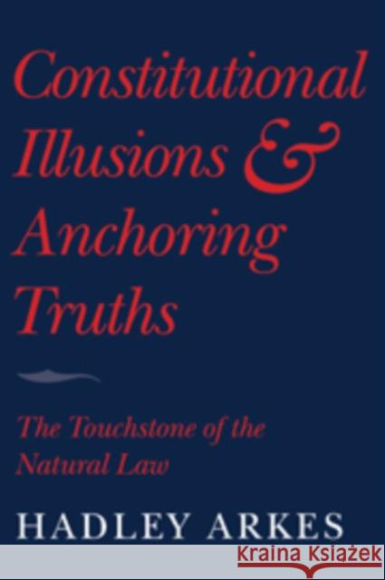 Constitutional Illusions and Anchoring Truths: The Touchstone of the Natural Law Arkes, Hadley 9780521732086
