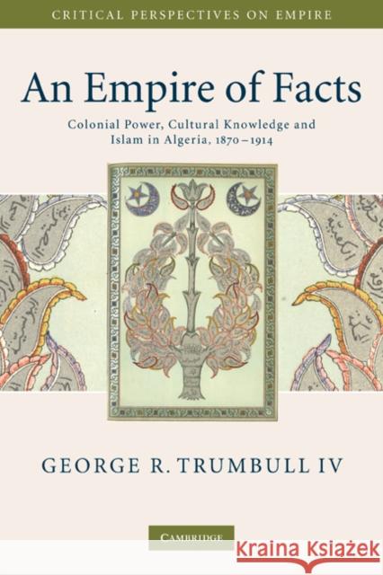 An Empire of Facts: Colonial Power, Cultural Knowledge, and Islam in Algeria, 1870-1914 Trumbull IV, George R. 9780521734349 Cambridge University Press