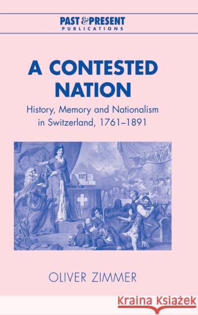 A Contested Nation: History, Memory and Nationalism in Switzerland, 1761-1891 Zimmer, Oliver 9780521819190