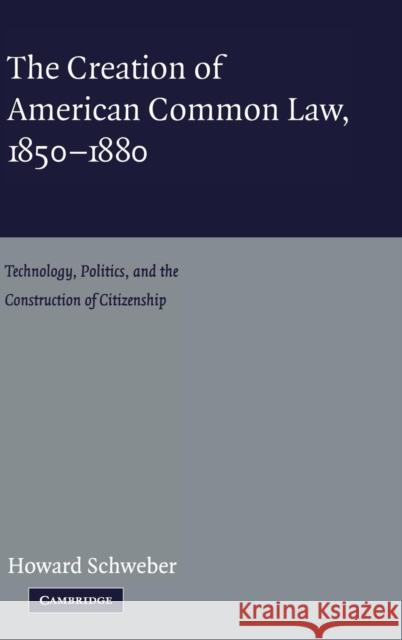 The Creation of American Common Law, 1850-1880 : Technology, Politics, and the Construction of Citizenship Howard Schweber 9780521824620 