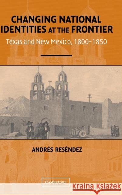Changing National Identities at the Frontier : Texas and New Mexico, 1800-1850 Andres Resendez 9780521835558 