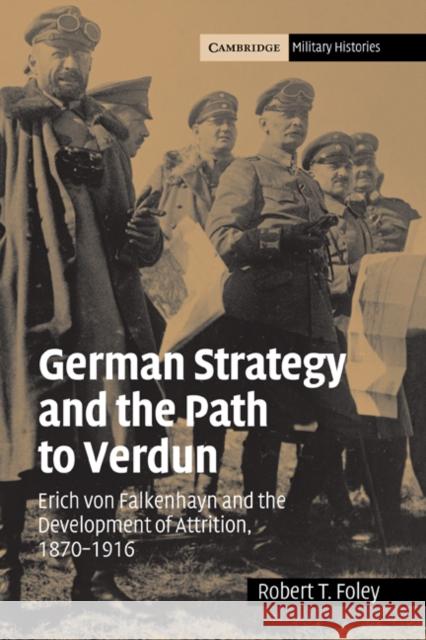 German Strategy and the Path to Verdun: Erich Von Falkenhayn and the Development of Attrition, 1870-1916 Foley, Robert T. 9780521841931