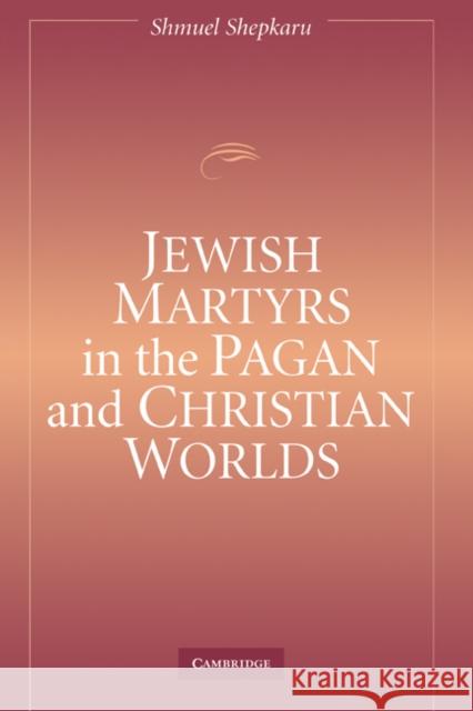 Jewish Martyrs in the Pagan and Christian Worlds Shmuel Shepkaru 9780521842815