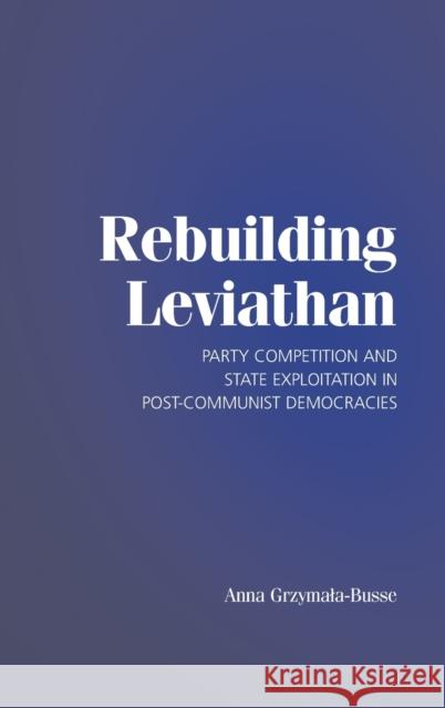 Rebuilding Leviathan: Party Competition and State Exploitation in Post-Communist Democracies Grzymala-Busse, Anna 9780521873963 Cambridge University Press