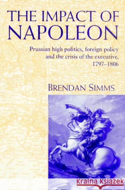 The Impact of Napoleon: Prussian High Politics, Foreign Policy and the Crisis of the Executive, 1797-1806 Simms, Brendan 9780521893855 Cambridge University Press