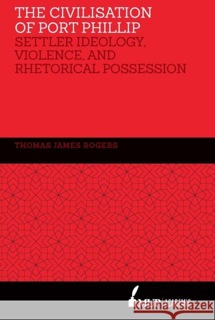 The Civilisation of Port Phillip: Settler Ideology, Violence, and Rhetorical Possession Rogers, Thomas James 9780522872385