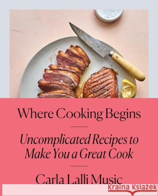 Where Cooking Begins: Uncomplicated Recipes to Make You a Great Cook: A Cookbook Lalli Music, Carla 9780525573340 Clarkson Potter Publishers