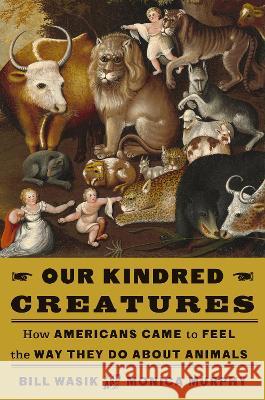 Our Kindred Creatures: How Americans Came to Feel the Way They Do about Animals Bill Wasik Monica Murphy 9780525659068